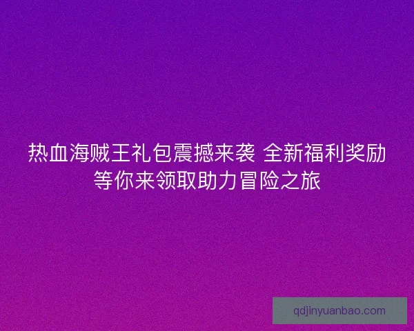 热血海贼王礼包震撼来袭 全新福利奖励等你来领取助力冒险之旅