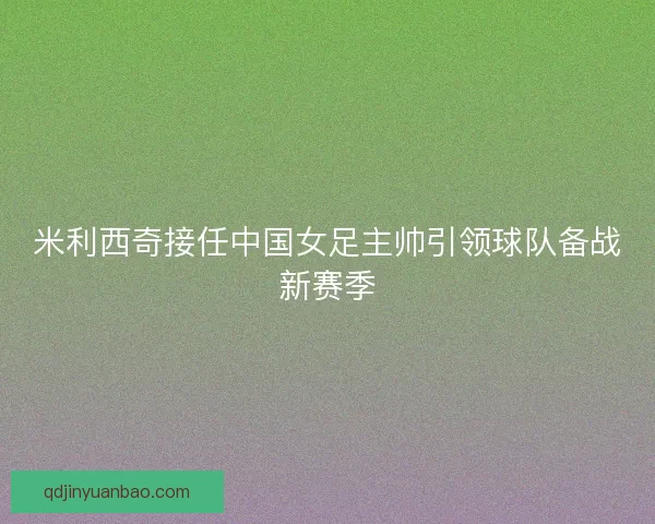 米利西奇接任中国女足主帅引领球队备战新赛季