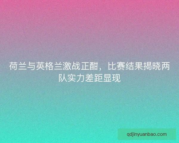 荷兰与英格兰激战正酣，比赛结果揭晓两队实力差距显现