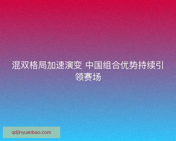 混双格局加速演变 中国组合优势持续引领赛场