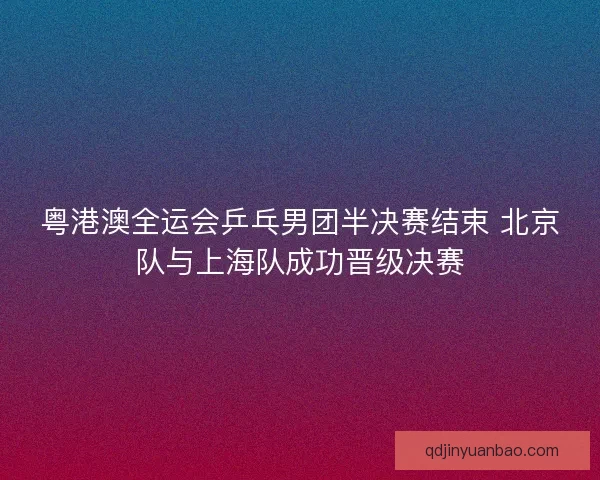 粤港澳全运会乒乓男团半决赛结束 北京队与上海队成功晋级决赛